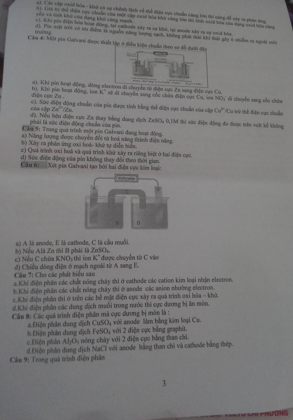 a). Các cập oxid hóa - khử có sự chênh lệch về thế điện cực chuẩn càng lớn thì càng dễ xảy ra phản ứng.
yêu và tính khử của dạng khử càng mạnh.
b) Giả trị thể điện cực chuẩn của một cặp oxid hóa khử càng lớn thì tính oxid hóa của dạng oxid hóa cảng
c). Khi pin điện hóa hoạt động, tại cathode xảy ra sự khử, tại anode xây ra sự oxid hóa.
trường.
d). Pin mặt trời có ưu điểm là nguồn năng lượng sạch, không phát thải khí thải gãy ô nhiễm ra ngoài môi
Câu 4: Một pin Galvani được thiết lập ở điều kiện chuẩn th
a). Khi pin hoạt động, dòng elển từ điện cực Zn sang điện cực Cu.
b). Khi pin hoạt động, ion K* sẽ di chuyển sang cốc chứa điện cực Cu, ion NO₃ di chuyển sang cốc chứa
diện cực Zn .
c). Sức điện động chuẩn của pin được tính bằng thể điện cực chuẩn của cặp Cu^(2+) Cu trừ thế điện cực chuẩn
của cặp Zn^(2+)/Zn
d). Nếu bên điện cực Zn thay bằng dung dịch ZnSO₄ 0,1M thì sức điện động đo được trên volt kế không
phải là sức điện động chuần của pin.
Câu 5: Trong quá trình một pin Galvani đang hoạt động.
a) Năng lượng được chuyển đổi từ hoá năng thành điện năng.
b) Xảy ra phản ứng oxi hoá- khử tự diễn biển.
c) Quá trình oxi hoá và quá trình khử xảy ra riêng biệt ở hai điện cực.
d) Sức điện động của pin không thay đổi theo thời gian.
Câu 6:  Xét pin Galvani tạo bởi hai điện cực kim loại:
a) A là anode, E là cathode, C là cầu muối.
b) Nếu Alà Zn thì B phải là ZnSO_4.
c) Nếu C chứa KN NO3 thì ion K^+ được chuyển từ C vào
d) Chiều dòng điện ở mạch ngoài từ A sang E.
Câu 7: Cho các phát biểu sau
a.Khi điện phân các chất nóng chảy thì ở cathode các cation kim loại nhận electron.
b.Khi điện phân các chất nóng chảy thì ở anode các anion nhường electron.
c.Khi điện phân thi ở trên các bề mặt điện cực xảy ra quá trình oxỉ hóa - khử.
d.Khi điện phân các dung dịch muối trong nước thì cực dương bị ăn mòn.
Câu 8: Các quá trình điện phân mà cực dương bị mòn là :
a.Điện phân dung dịch CuSO_4 với anode làm bằng kim loại Cu.
b.Điện phân dung dịch FeSO_4 với 2 điện cực bằng graphit.
c.Điện phân Al_2O_3 nóng chảy với 2 điện cực bằng than chì.
d.Điện phân dung dịch NaCl với anode bằng than chì và cathode bằng thép.
Câu 9: Trong quá trình điện phân
3