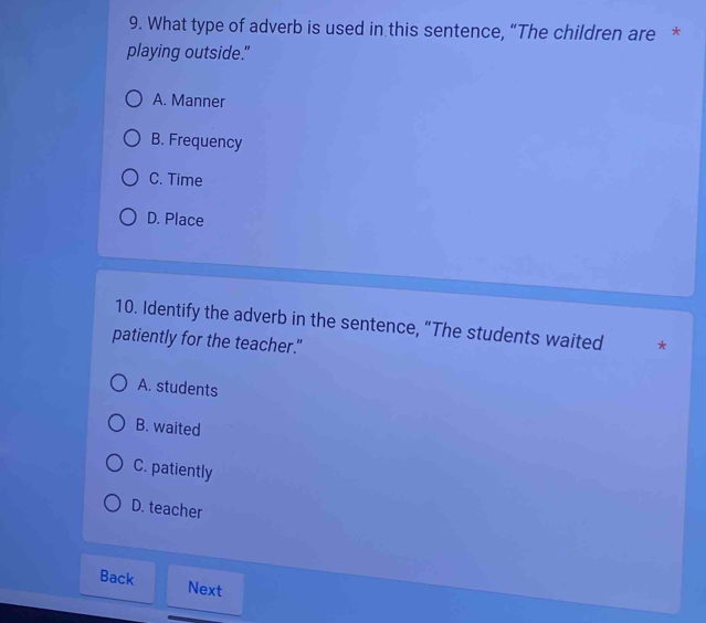 What type of adverb is used in this sentence, “The children are *
playing outside."
A. Manner
B. Frequency
C. Time
D. Place
10. Identify the adverb in the sentence, “The students waited *
patiently for the teacher."
A. students
B. waited
C. patiently
D. teacher
Back Next