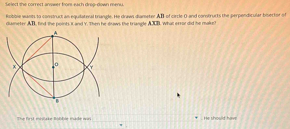 Select the correct answer from each drop-down menu. 
Robbie wants to construct an equilateral triangle. He draws diameter AB of circle O and constructs the perpendicular bisector of 
diameter AB, find the points X and Y. Then he draws the triangle AXB. What error did he make? 
The first mistake Robbie made was □. He should have