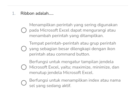 Ribbon adalah.....
Menampilkan perintah yang sering digunakan
pada Microsoft Excel dapat mengurangi atau
menambah perintah yang ditampilkan.
Tempat perintah-perintah atau grup perintah
yang sebagian besar dilengkapi dengan ikon
perintah atau command button.
Berfungsi untuk mengatur tampilan jendela
Microsoft Excel, yaitu; maximize, minimize, dan
menutup jendela Microsoft Excel.
Berfungsi untuk menampilkan index atau nama
sel yang sedang aktif.