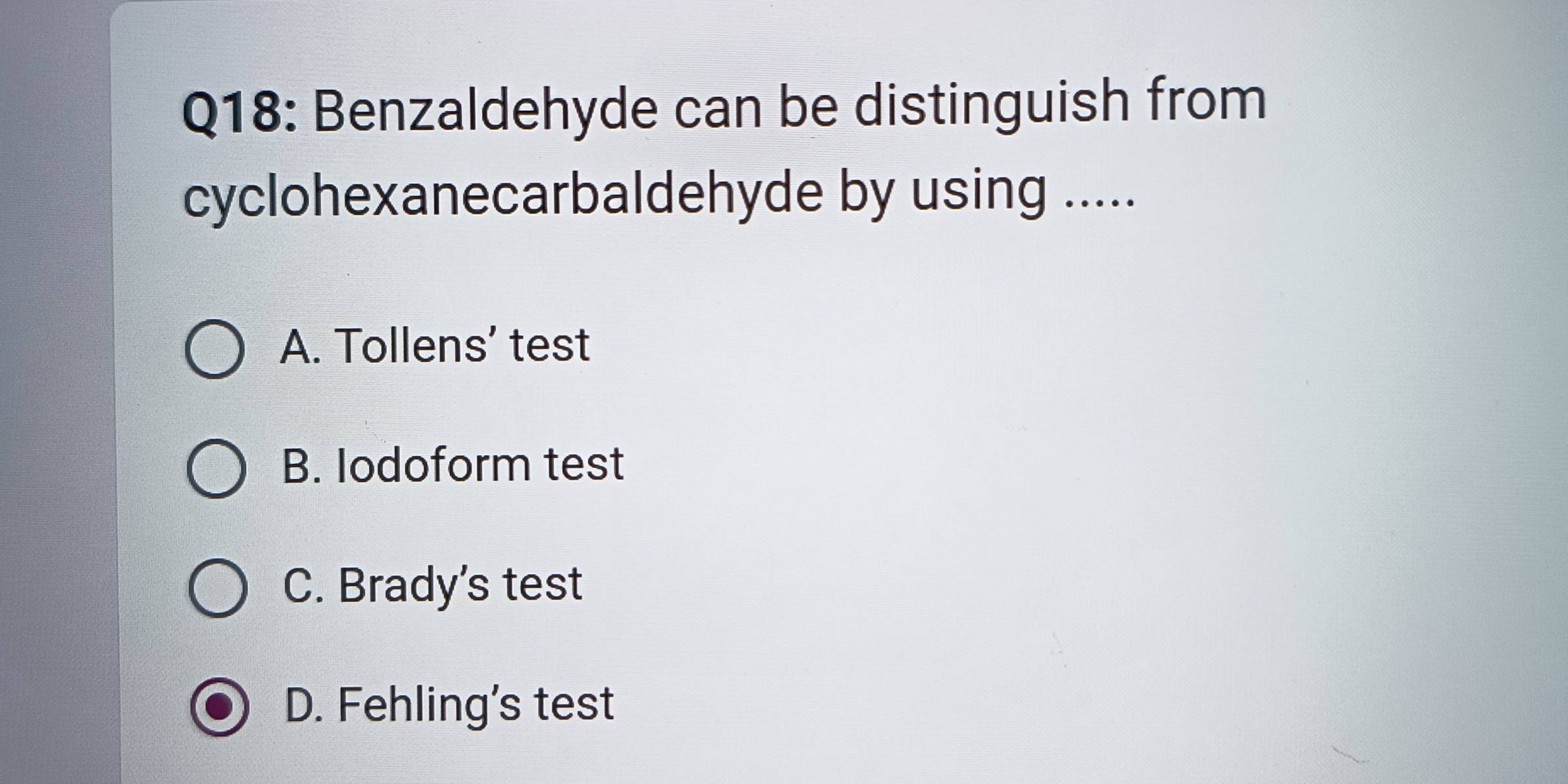 Benzaldehyde can be distinguish from
cyclohexanecarbaldehyde by using .....
A. Tollens’ test
B. lodoform test
C. Brady's test
D. Fehling's test