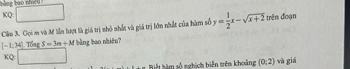 ing bao nh d .
KQ:□
Câu 3. Gọi m và M lần lượt là giá trị nhỏ nhất và giá trị lớn nhất của hàm số y= 1/2 x-sqrt(x+2) trên đoạn
[-1;34] Tổng S=3m+M bằng bao nhiêu?
KQ:□ * Biết hàm số nghịch biến trên khoảng (0;2) và giá
