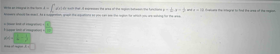 Write an integral in the form A=∈t _a^(bg(x) dx such that A expresses the area of the region between the functions y=frac 1)4x, y= 1/x^2  and x=12. Evaluate the integral to find the area of the region. 
Answers should be exact. As a suggestion, graph the equations so you can see the region for which you are solving for the area. 
_ 
α (lower limit of integration) = 1
δ (upper limit of integration) = 12
g(x)= 1/4x - 1/x^2 
Area of region A=□