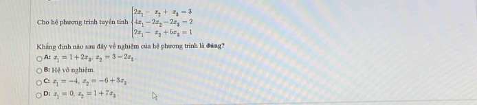 Cho hệ phương trình tuyền tính beginarrayl 2x_1-x_2+x_3=3 4x_1-2x_2-2x_3=2 2x_1-x_2+5x_3=1endarray.
Khẳng định nào sau đây về nghiệm của hệ phương trình là đúng?
A: x_1=1+2x_3, x_2=3-2x_3.
B: Hệ vô nghiệm
C: x_1=-4, x_2=-6+3x_3.
D: x_1=0, x_2=1+7x_3