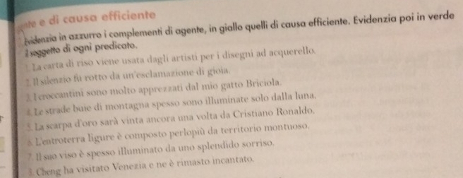 gnte e di causa efficiente 
Aidenzia in azzurro i complementi di agente, in giallo quelli di causa efficiente. Evidenzia poi in verde 
soggetto di ogni predicato. 
*La carta di riso viene usata dagli artisti per i disegni ad acquerello. 
2 Il silenzio fu rotto da un esclamazione di gioia. 
2 1 croccantini sono molto apprezzati dal mio gatto Briciola. 
# Le strade buie di montagna spesso sono illuminate solo dalla luna. 
5. La scarpa d'oro sarà vinta ancora una volta da Cristiano Ronaldo. 
L'eatroterra ligure è composto perlopiù da territorio montuoso. 
7 Il são viso è spesso illuminato da uno splendido sorriso. 
3. Cheng ha visitato Venezia e ne é rimasto incantato.