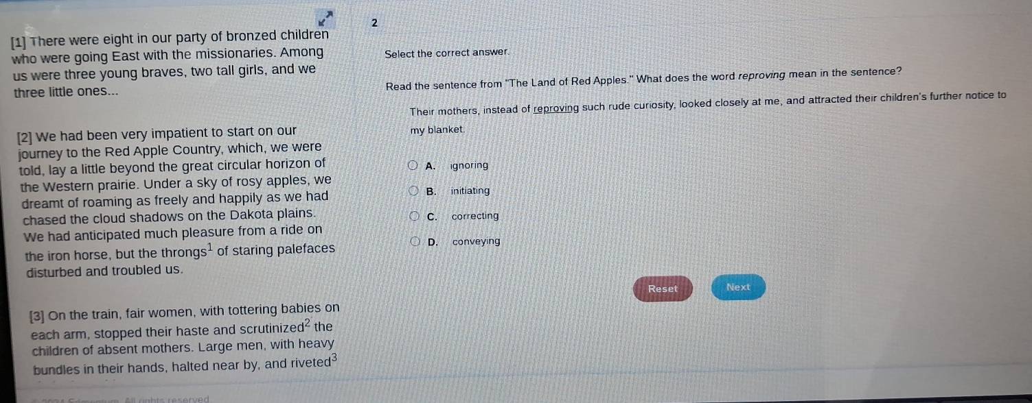 2
[1] There were eight in our party of bronzed children
who were going East with the missionaries. Among Select the correct answer.
us were three young braves, two tall girls, and we
three little ones... Read the sentence from 'The Land of Red Apples." What does the word reproving mean in the sentence?
Their mothers, instead of reproving such rude curiosity, looked closely at me, and attracted their children's further notice to
[2] We had been very impatient to start on our my blanket.
journey to the Red Apple Country, which, we were
told, lay a little beyond the great circular horizon of A. ignoring
the Western prairie. Under a sky of rosy apples, we
dreamt of roaming as freely and happily as we had B. initiating
chased the cloud shadows on the Dakota plains. C. correcting
We had anticipated much pleasure from a ride on
the iron horse, but the thron gs^1 of staring palefaces
D. conveying
disturbed and troubled us.
Reset Next
[3] On the train, fair women, with tottering babies on
each arm, stopped their haste and scrutiniz ed^2 the
children of absent mothers. Large men, with heavy
bundles in their hands, halted near by, and rive ted^3