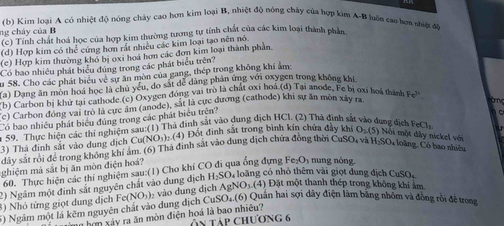 Kim loại A có nhiệt độ nóng chảy cao hợn kim loại B, nhiệt độ nóng chảy của hợp kim A-B luôn cao hơn nhiệt độ
ng chảy của B
(c) Tính chất hoá học của hợp kim thường tương tự tính chất của các kim loại thành phần
(d) Hợp kim có thể cứng hơn rất nhiều các kim loại tạo nên nó.
(c) Hợp kim thường khó bị oxi hoá hơn các đơn kim loại thành phần.
Có bao nhiêu phát biểu đúng trong các phát biểu trên?
su 58. Cho các phát biểu về sự ăn mòn của gang, thép trong không khí ẩm:
(a) Dạng ăn mòn hoá học là chủ yểu, do sắt dể dàng phản ứng với oxygen trong không khi.
Yb) Carbon bị khử tại cathode.(c) Oxygen đóng vai trò là chất oxi hoá.(d) Tại anode, Fe bị ơxi hoá thành Fe^(2+).
(e) Carbon đóng vai trò là cực âm (anode), sắt là cực dương (cathode) khi sự ăn mòn xây ra.
òng
Có bao nhiều phát biểu đúng trong các phát biểu trện?
n 59. Thực hiện các thí nghiệm sau:(1) Thả đinh sắt vào dung dịch HCl. (2) Thả định sắt vào dung dịch FeCl_3. n C
3) Thả đinh sắt vào dung dịch Cu(NO_3) 2(4) Đốt đinh sắt trong bình kín chứa đầy khí O_2(5) Nối một dây nickel với a
dây sắt rồi để trong không khí âm. (6) Thả định sắt vào dung dịch chứa đồng thời ( CuSO_4 và H_2SO_4 loãng. Có bao nhiêu
ghiệm mà sắt bị ăn mòn điện hoá?
60. Thực hiện các thí nghiệm sau:(1) Cho khí CO đi qua ống dựng Fe_2O_3 nung nóng.
2) Ngâm một đinh sắt nguyên chất vào dung dịch H_2SO_4 loãng có nhỏ thêm vài giọt dung dịch CuSO_4
3) Nhỏ từng giọt dung dịch Fe(NO_3)_2 vào dung dịch AgNO_3. (4) Đặt một thanh thép trong không khí ẩm.
5) Ngâm một lá kẽm nguyên chất vào dung dịch CuSO J_4 (6) Quần hai sợi dây điện làm bằng nhôm và đồng rồi để trong
n hợn xảy ra ăn mòn điện hoá là bao nhiêu?
Ấn tập chương 6