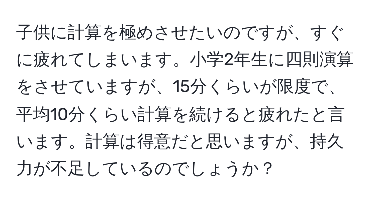 子供に計算を極めさせたいのですが、すぐに疲れてしまいます。小学2年生に四則演算をさせていますが、15分くらいが限度で、平均10分くらい計算を続けると疲れたと言います。計算は得意だと思いますが、持久力が不足しているのでしょうか？