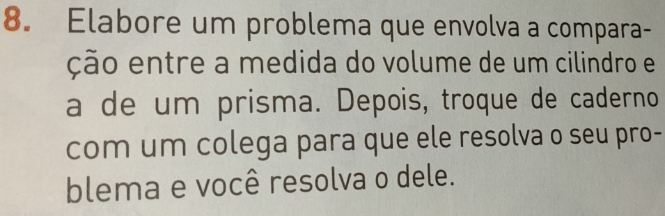 Elabore um problema que envolva a compara- 
ção entre a medida do volume de um cilindro e 
a de um prisma. Depois, troque de caderno 
com um colega para que ele resolva o seu pro- 
blema e você resolva o dele.