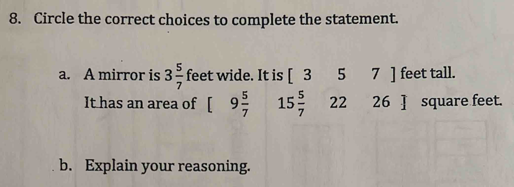 Circle the correct choices to complete the statement. 
a. A mirror is 3 5/7  feet wide. It is [ - 5 7 ] feet tall. 
It has an area of [ 9 5/7  15 5/7  22 26 ] square feet. 
b. Explain your reasoning.