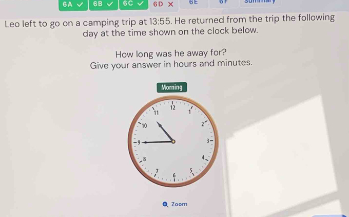 6A 6B 6C 6 D × 6 E b F summary 
Leo left to go on a camping trip at 13:55. He returned from the trip the following
day at the time shown on the clock below. 
How long was he away for? 
Give your answer in hours and minutes. 
Morning 
Q Zoom