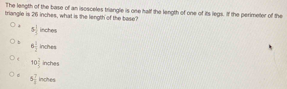 The length of the base of an isosceles triangle is one half the length of one of its legs. If the perimeter of the
triangle is 26 inches, what is the length of the base?
a 5 1/5 inches
b 6 1/2 inches
C 10 2/5  inches
d 5 7/8  inches