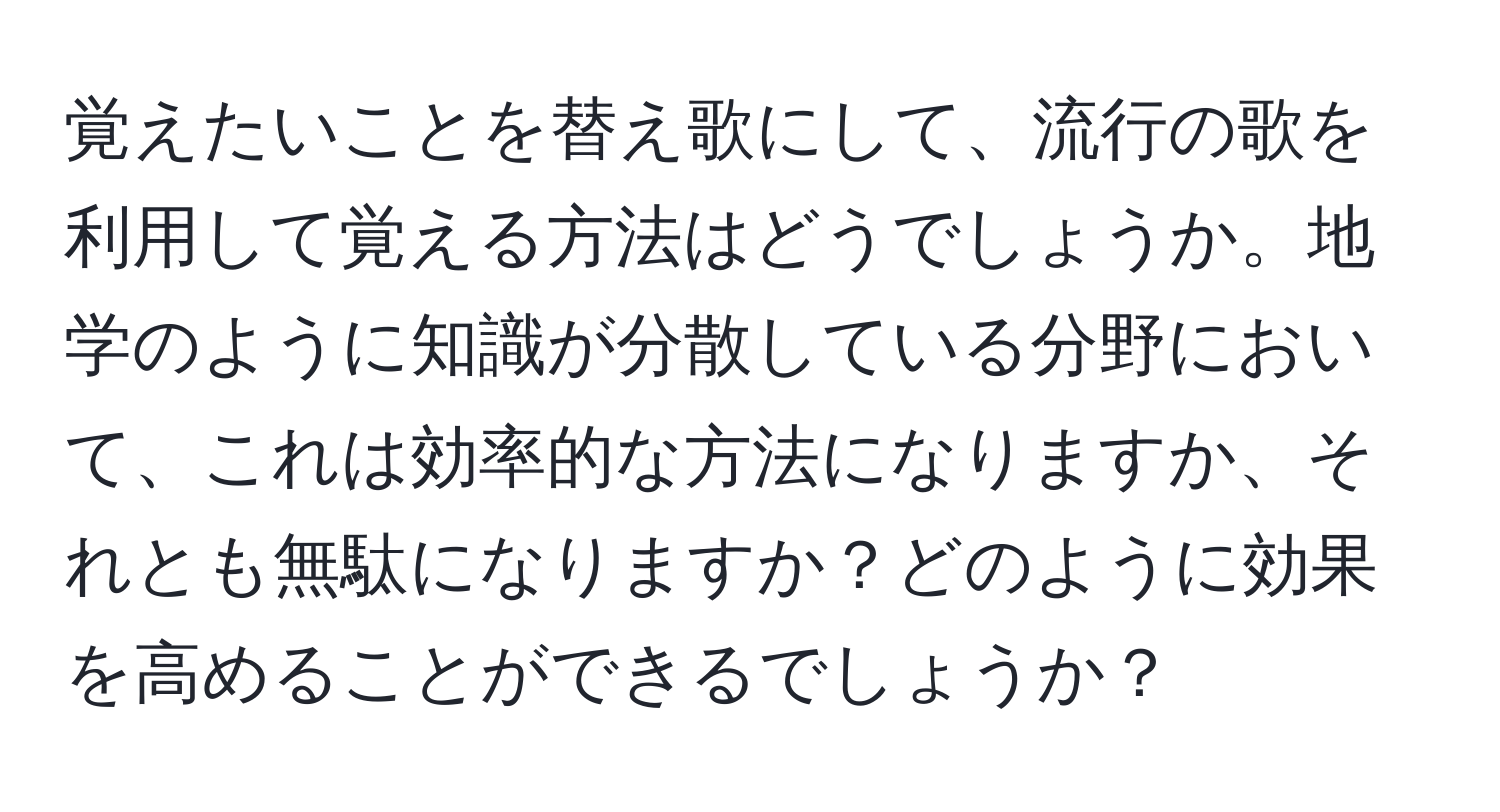 覚えたいことを替え歌にして、流行の歌を利用して覚える方法はどうでしょうか。地学のように知識が分散している分野において、これは効率的な方法になりますか、それとも無駄になりますか？どのように効果を高めることができるでしょうか？