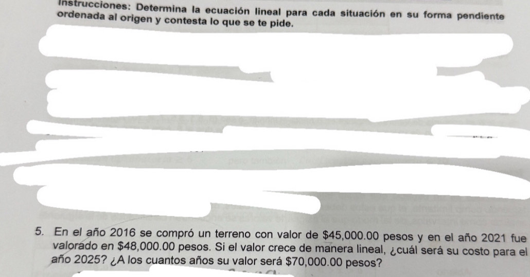 Instrucciones: Determina la ecuación lineal para cada situación en su forma pendiente 
ordenada al origen y contesta lo que se te pide. 
5. En el año 2016 se compró un terreno con valor de $45,000.00 pesos y en el año 2021 fue 
valorado en $48,000.00 pesos. Si el valor crece de manera lineal, ¿cuál será su costo para el 
año 2025? ¿A los cuantos años su valor será $70,000.00 pesos?