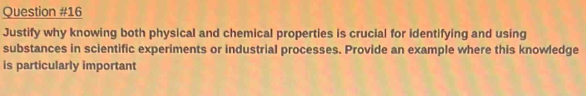 Justify why knowing both physical and chemical properties is crucial for identifying and using 
substances in scientific experiments or industrial processes. Provide an example where this knowledge 
is particularly important