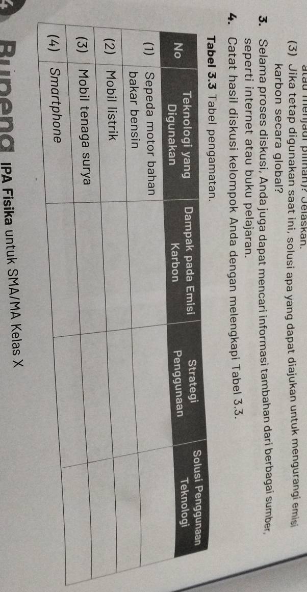atau menjaur pilan)? Jelaskan. 
(3) Jika tetap digunakan saat ini, solusi apa yang dapat diajukan untuk mengurangi emis 
karbon secara global? 
3. Selama proses diskusi, Anda juga dapat mencari informasi tambahan dari berbagai sumber, 
seperti internet atau buku pelajaran. 
4. Catat hasil diskusi kelompok Anda dengan melengkapi Tabel 3.3. 
A Runeng IPA Fisika untuk SMA/MA Kelas X