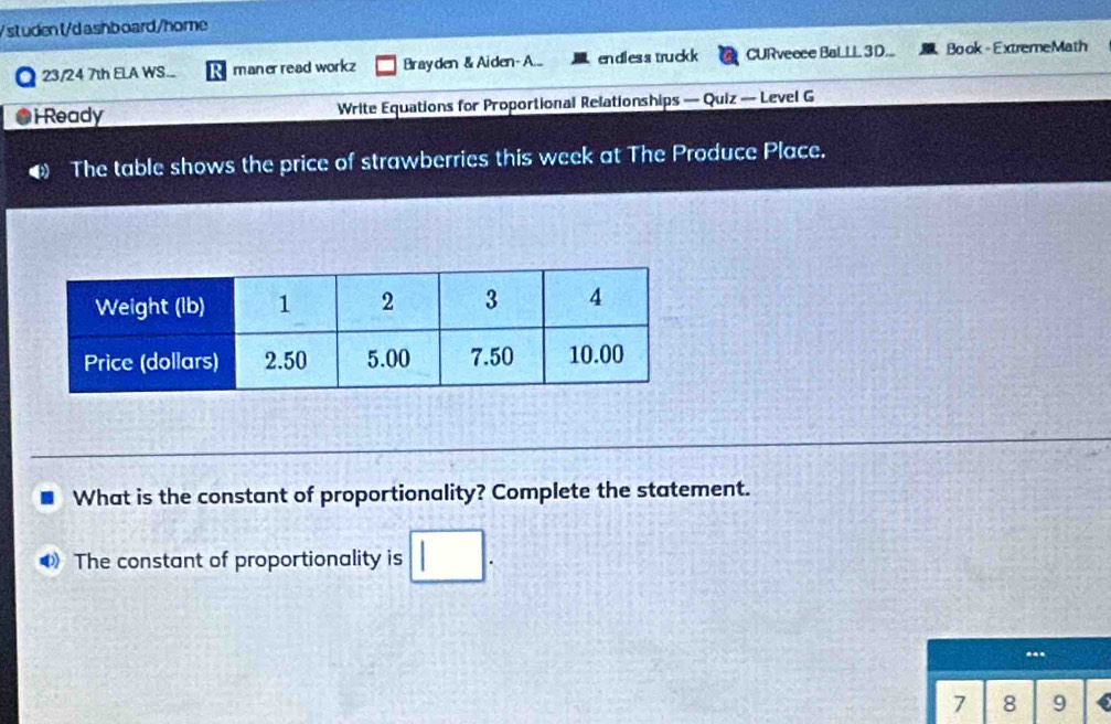 st uden t/d ashboard/home 
23/24 7th ELA WS... maner read workz Brayden & Aiden- A... endless truckk CURvecce BaLLL 3D... Book - ExtremeMath 
i Ready Write Equations for Proportional Relationships — Quiz — Level G 
The table shows the price of strawberries this week at The Produce Place. 
What is the constant of proportionality? Complete the statement. 
The constant of proportionality is 
.
7 8 9