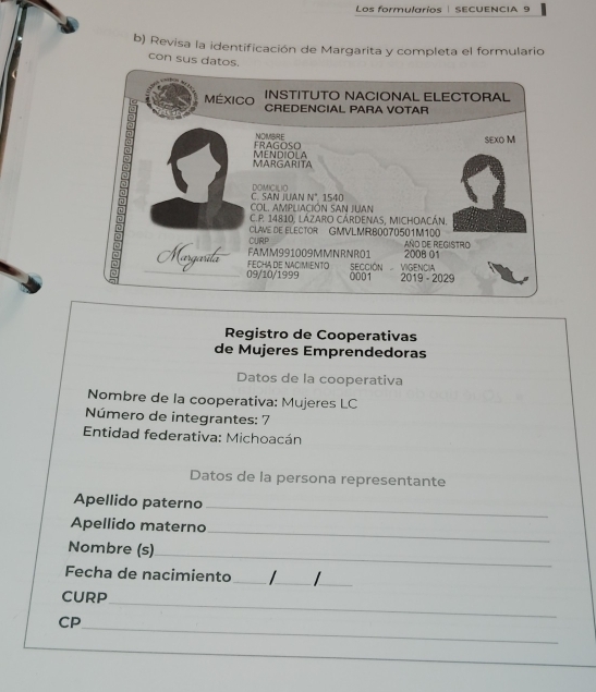 Los formularíos | SECUENCIA 9 
b) Revisa la identificación de Margarita y completa el formulario 
con sus datos. 
Registro de Cooperativas 
de Mujeres Emprendedoras 
Datos de la cooperativa 
Nombre de la cooperativa: Mujeres LC 
Número de integrantes: 7 
Entidad federativa: Michoacán 
Datos de la persona representante 
_ 
Apellido paterno 
_ 
Apellido materno 
_ 
Nombre (s) 
_ 
Fecha de nacimiento 
_ 
CURP 
_ 
CP