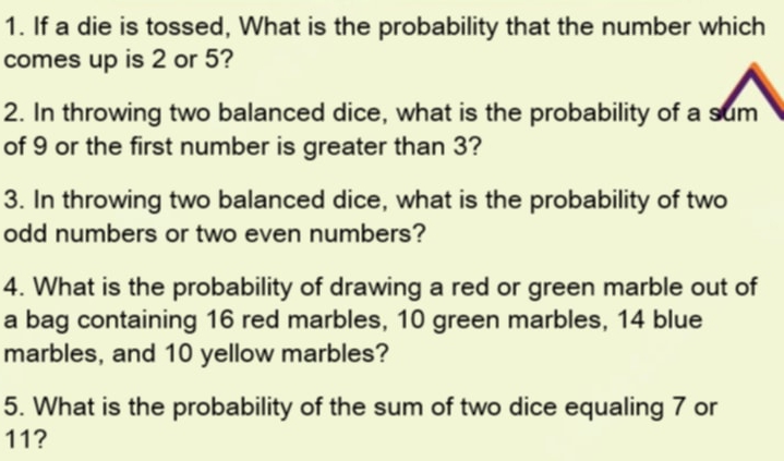 If a die is tossed, What is the probability that the number which 
comes up is 2 or 5? 
2. In throwing two balanced dice, what is the probability of a sum 
of 9 or the first number is greater than 3? 
3. In throwing two balanced dice, what is the probability of two 
odd numbers or two even numbers? 
4. What is the probability of drawing a red or green marble out of 
a bag containing 16 red marbles, 10 green marbles, 14 blue 
marbles, and 10 yellow marbles? 
5. What is the probability of the sum of two dice equaling 7 or
11?