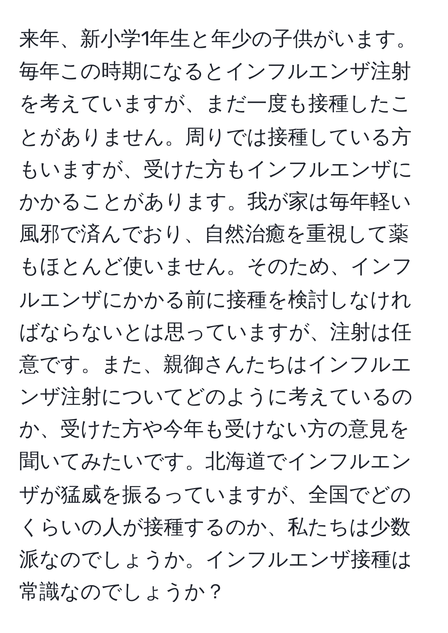 来年、新小学1年生と年少の子供がいます。毎年この時期になるとインフルエンザ注射を考えていますが、まだ一度も接種したことがありません。周りでは接種している方もいますが、受けた方もインフルエンザにかかることがあります。我が家は毎年軽い風邪で済んでおり、自然治癒を重視して薬もほとんど使いません。そのため、インフルエンザにかかる前に接種を検討しなければならないとは思っていますが、注射は任意です。また、親御さんたちはインフルエンザ注射についてどのように考えているのか、受けた方や今年も受けない方の意見を聞いてみたいです。北海道でインフルエンザが猛威を振るっていますが、全国でどのくらいの人が接種するのか、私たちは少数派なのでしょうか。インフルエンザ接種は常識なのでしょうか？