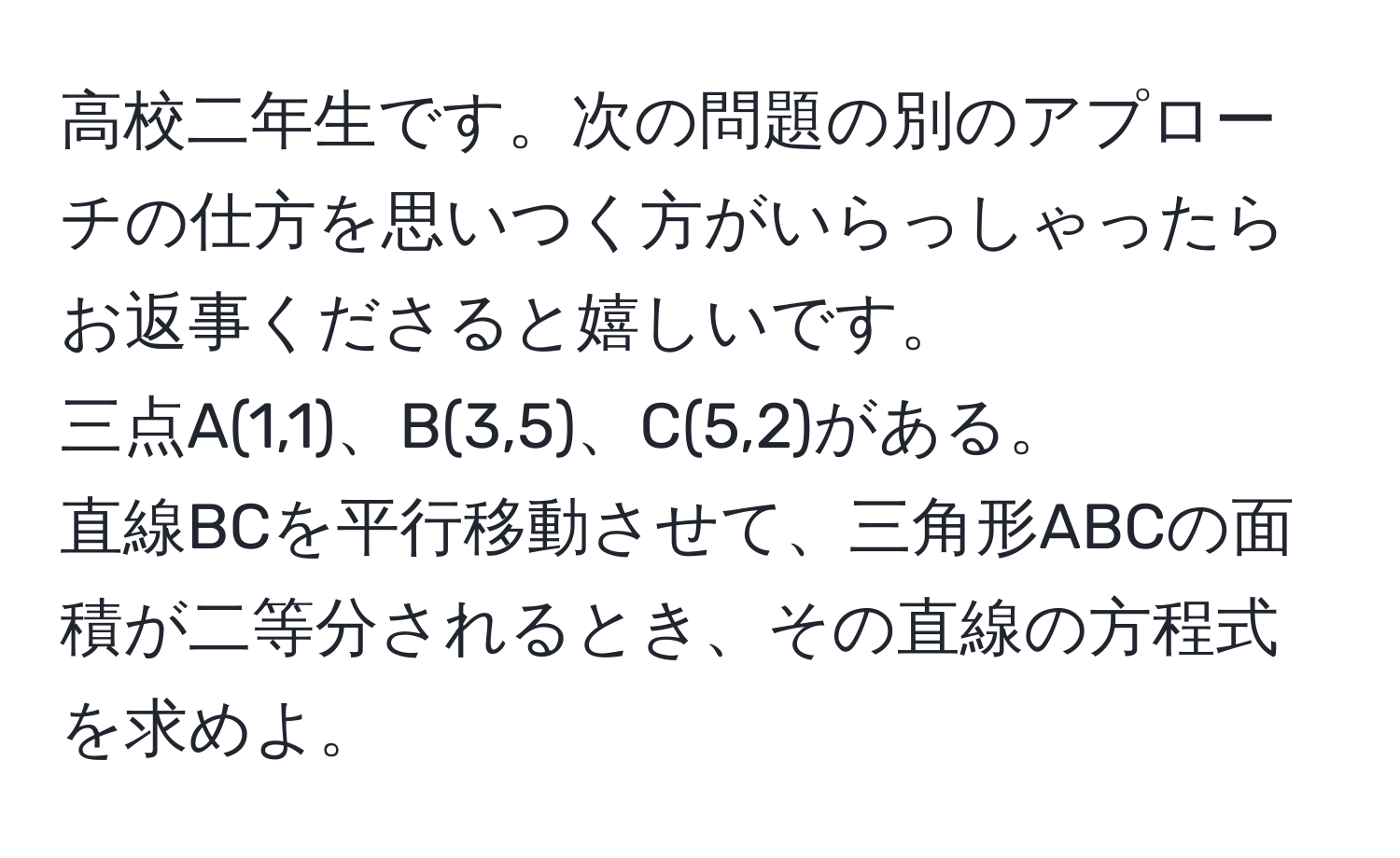 高校二年生です。次の問題の別のアプローチの仕方を思いつく方がいらっしゃったらお返事くださると嬉しいです。  
三点A(1,1)、B(3,5)、C(5,2)がある。  
直線BCを平行移動させて、三角形ABCの面積が二等分されるとき、その直線の方程式を求めよ。