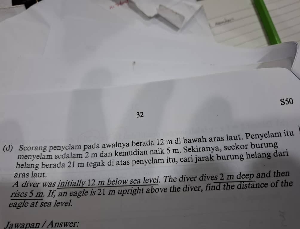 S50 
32 
(d) Seorang penyelam pada awalnya berada 12 m di bawah aras laut. Penyelam itu 
menyelam sedalam 2 m dan kemudian naik 5 m. Sekiranya, seekor burung 
helang berada 21 m tegak di atas penyelam itu, cari jarak burung helang dari 
aras laut. 
A diver was initially 12 m below sea level. The diver dives 2 m deep and then 
rises 5 m. If, an eagle is 21 m upright above the diver, find the distance of the 
eagle at sea level. 
Jawapan / Answer: