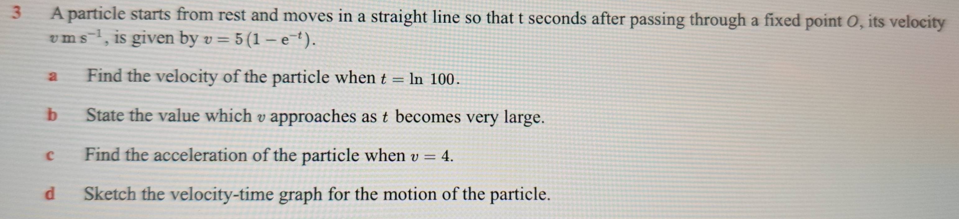 A particle starts from rest and moves in a straight line so that t seconds after passing through a fixed point O, its velocity
vms^(-1) , is given by v=5(1-e^(-t)). 
a Find the velocity of the particle when t=ln 100. 
b State the value which υapproaches as t becomes very large. 
c Find the acceleration of the particle when v=4. 
d Sketch the velocity-time graph for the motion of the particle.