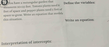 You have a rectangular garden that Define the variables: 
measures 16* 25 feet. Tomato plants need 8
feet of space and pepper plants need 5 feet of 
space to grow. Write an equation that models 
this situation. Write an equation: 
Interpretation of intercepts: