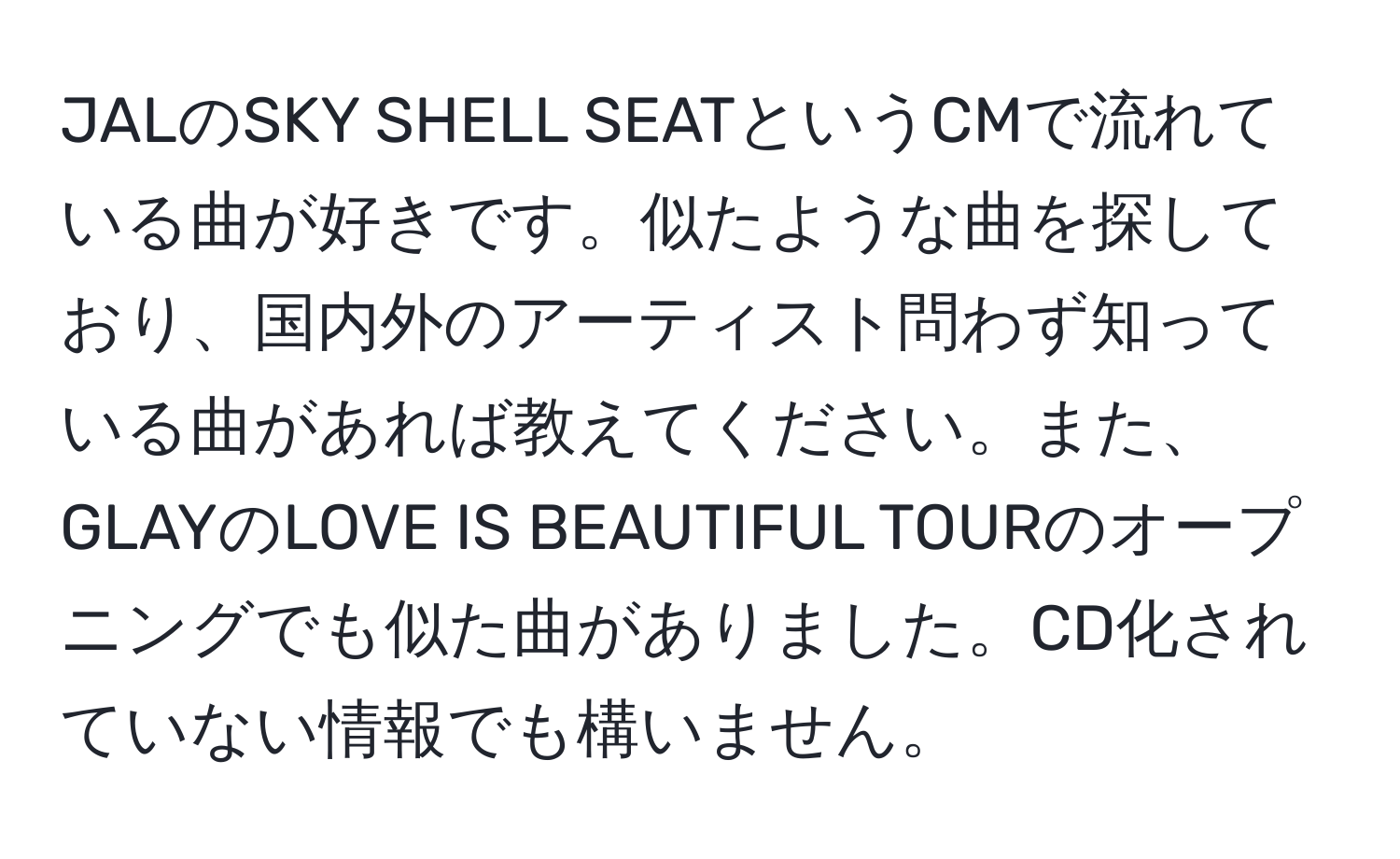 JALのSKY SHELL SEATというCMで流れている曲が好きです。似たような曲を探しており、国内外のアーティスト問わず知っている曲があれば教えてください。また、GLAYのLOVE IS BEAUTIFUL TOURのオープニングでも似た曲がありました。CD化されていない情報でも構いません。