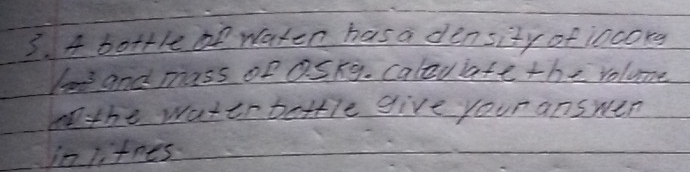 A bottle f waten has a density of incorg 
lo and mass of aSkg. caleuiate the volume 
nthe water bettle give your answen 
in litnes