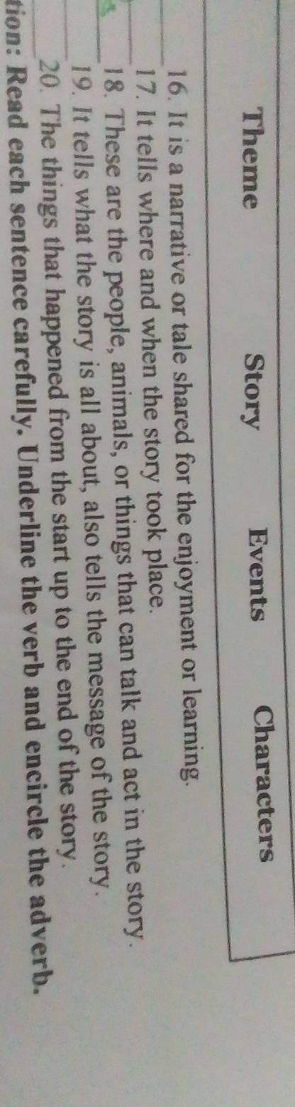 Theme Story Events Characters
_
_
16. It is a narrative or tale shared for the enjoyment or learning.
17. It tells where and when the story took place.
_18. These are the people, animals, or things that can talk and act in the story.
_19. It tells what the story is all about, also tells the message of the story.
_20. The things that happened from the start up to the end of the story.
_tion: Read each sentence carefully. Underline the verb and encircle the adverb.