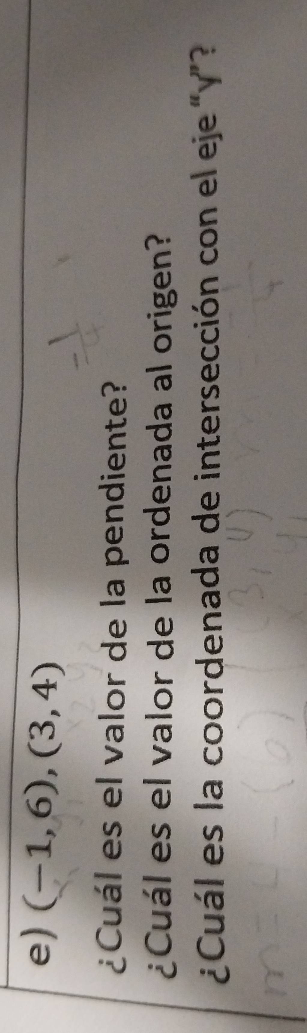 (-1,6),(3,4)
¿Cuál es el valor de la pendiente? 
¿Cuál es el valor de la ordenada al origen? 
¿Cuál es la coordenada de intersección con el eje “ y ”?