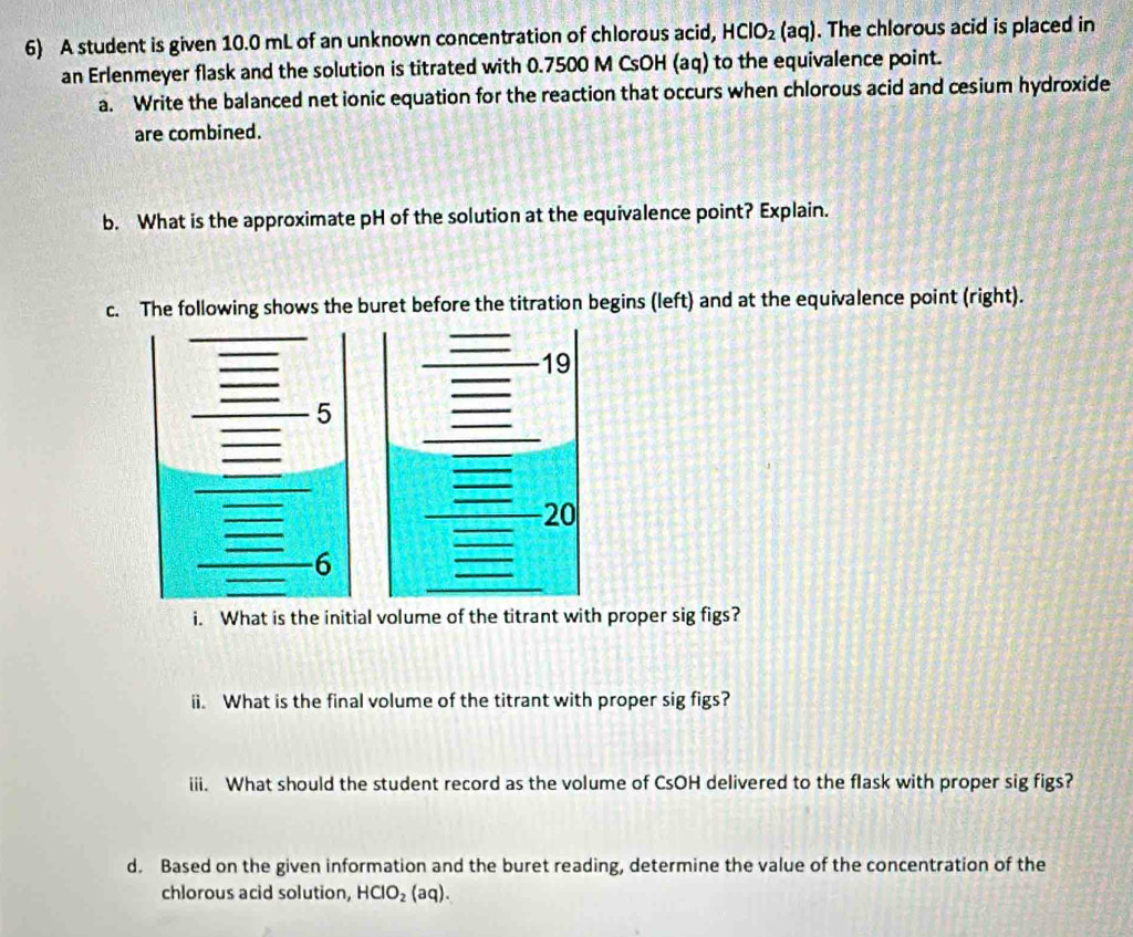 A student is given 10.0 mL of an unknown concentration of chlorous acid, HClO_2(aq). The chlorous acid is placed in 
an Erlenmeyer flask and the solution is titrated with 0.7500 M CsOH (aq) to the equivalence point. 
a. Write the balanced net ionic equation for the reaction that occurs when chlorous acid and cesium hydroxide 
are combined. 
b. What is the approximate pH of the solution at the equivalence point? Explain. 
c. The following shows the buret before the titration begins (left) and at the equivalence point (right). 
i. What is the initial volume of the titrant with proper sig figs? 
ii. What is the final volume of the titrant with proper sig figs? 
iii. What should the student record as the volume of CsOH delivered to the flask with proper sig figs? 
d. Based on the given information and the buret reading, determine the value of the concentration of the 
chlorous acid solution, HClO_2(aq).