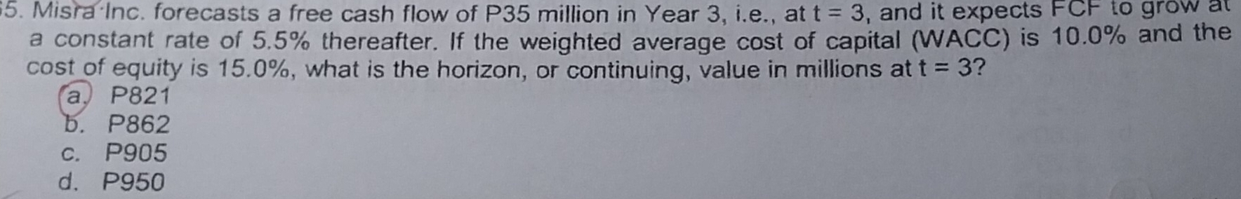 Misra Inc. forecasts a free cash flow of P35 million in Year 3, i.e., at t=3 , and it expects FCF to grow at
a constant rate of 5.5% thereafter. If the weighted average cost of capital (WACC) is 10.0% and the
cost of equity is 15.0%, what is the horizon, or continuing, value in millions at t=3 ?
a. P821
b. P862
c. P905
d. P950