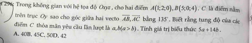 296: Trong không gian với hệ tọa độ Oxyz , cho hai điểm A(1;2;0), B(5;0;4). C là điểm nằm
trên trục Oy sao cho góc giữa hai vecto vector AB, vector AC bằng 135°. Biết rằng tung độ của các
điểm C thỏa mãn yêu cầu lần lượt là a, b(a>b). Tính giá trị biểu thức 5a+14b.
A. 40B. 45C. 50D. 42