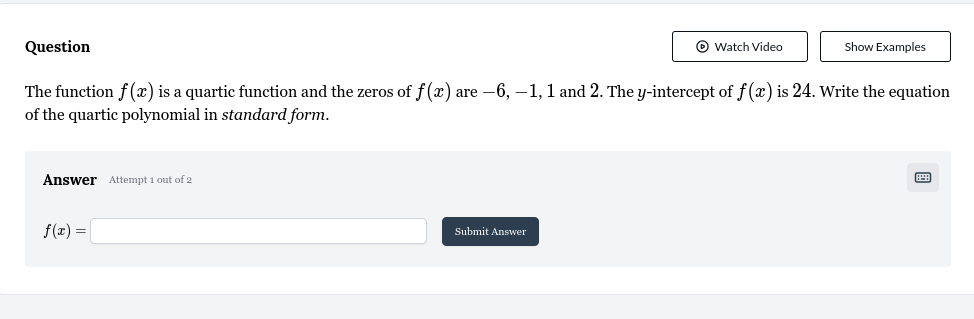 Question Watch Video Show Examples 
The function f(x) is a quartic function and the zeros of f(x) are −6, −1, 1 and 2. The y-intercept of f(x) is 24. Write the equation 
of the quartic polynomial in standard form. 
Answer Attempt 1 out of 2
f(x)=□ Submit Answer