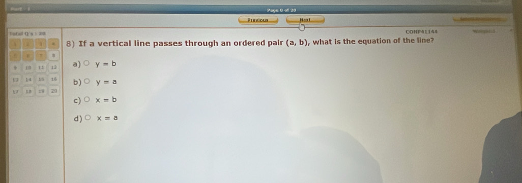 Hart - I Page 8 of 20
Previous Next
Total Q's:20 CONP41144 Weegisti5
8) If a vertical line passes through an ordered pair (a,b) , what is the equation of the line?
8 7 s
9 i0 1 12 a) y=b
14 15 16 b) y=a
D 10 19 20
c) x=b
d) x=a