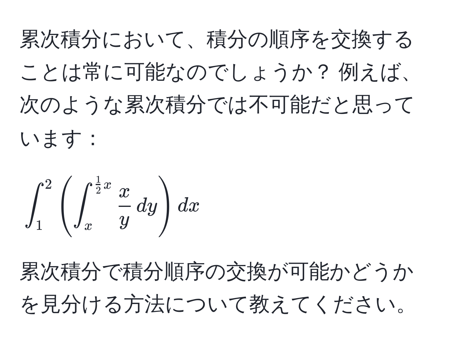 累次積分において、積分の順序を交換することは常に可能なのでしょうか？ 例えば、次のような累次積分では不可能だと思っています：  
[
∈t_1^(2 ( ∈t_x^(frac1)2)x  x/y  , dy ) dx
]
累次積分で積分順序の交換が可能かどうかを見分ける方法について教えてください。