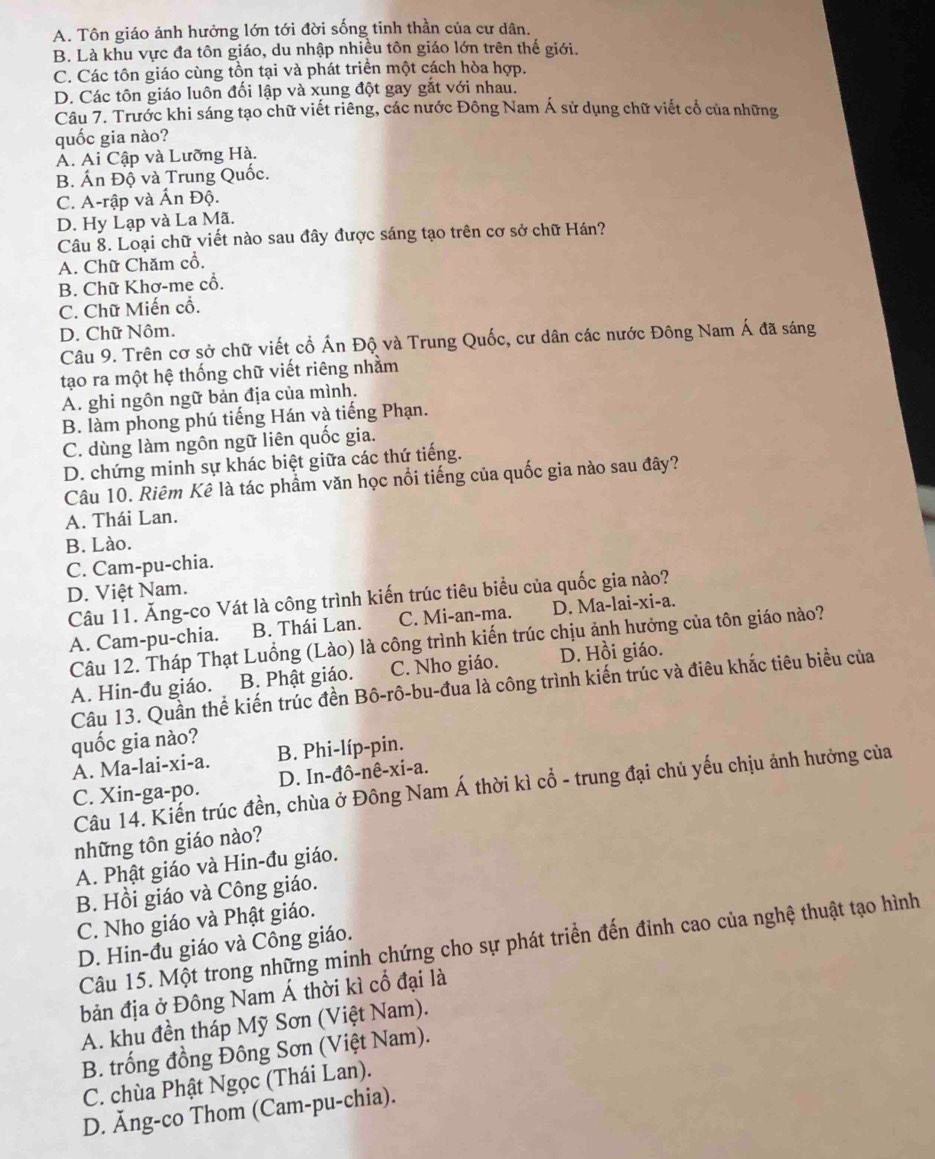 A. Tôn giáo ảnh hưởng lớn tới đời sống tinh thần của cư dân.
B. Là khu vực đa tôn giáo, du nhập nhiều tôn giáo lớn trên thế giới.
C. Các tôn giáo cùng tồn tại và phát triển một cách hòa hợp.
D. Các tôn giáo luôn đối lập và xung đột gay gắt với nhau.
Câu 7. Trước khi sáng tạo chữ viết riêng, các nước Đông Nam Á sử dụng chữ viết cổ của những
quốc gia nào?
A. Ai Cập và Lưỡng Hà.
B. Ấn Độ và Trung Quốc.
C. A-rập và Ấn Độ.
D. Hy Lạp và La Mã.
Câu 8. Loại chữ viết nào sau đây được sáng tạo trên cơ sở chữ Hán?
A. Chữ Chăm cổ.
B. Chữ Khơ-me cổ.
C. Chữ Miến cổ.
D. Chữ Nôm.
Câu 9. Trên cơ sở chữ viết cổ Ấn Độ và Trung Quốc, cư dân các nước Đông Nam Á đã sáng
tạo ra một hệ thống chữ viết riêng nhằm
A. ghi ngôn ngữ bản địa của mình.
B. làm phong phú tiếng Hán và tiếng Phạn.
C. dùng làm ngôn ngữ liên quốc gia.
D. chứng minh sự khác biệt giữa các thứ tiếng.
Câu 10. Riêm Kê là tác phẩm văn học nổi tiếng của quốc gia nào sau đây?
A. Thái Lan.
B. Lào.
C. Cam-pu-chia.
D. Việt Nam.
Câu 11. Ăng-co Vát là công trình kiến trúc tiêu biểu của quốc gia nào?
A. Cam-pu-chia. B. Thái Lan. C. Mi-an-ma. D. Ma-lai-xi-a.
Câu 12. Tháp Thạt Luồng (Lào) là công trình kiến trúc chịu ảnh hưởng của tôn giáo nào?
A. Hin-đu giáo. B. Phật giáo. C. Nho giáo. D. Hồi giáo.
Câu 13. Quần thể kiến trúc đền Bô-rô-bu-đua là công trình kiến trúc và điêu khắc tiêu biểu của
quốc gia nào?
A. Ma-lai-xi-a. B. Phi-líp-pin.
C. Xin-ga-po. D. In-đô-nê-xi-a.
Câu 14. Kiến trúc đền, chùa ở Đông Nam Á thời kì cổ - trung đại chủ yếu chịu ảnh hưởng của
những tôn giáo nào?
A. Phật giáo và Hin-đu giáo.
B. Hồi giáo và Công giáo.
C. Nho giáo và Phật giáo.
Câu 15. Một trong những minh chứng cho sự phát triển đến đỉnh cao của nghệ thuật tạo hình
D. Hin-đu giáo và Công giáo.
bản địa ở Đông Nam Á thời kì cổ đại là
A. khu đền tháp Mỹ Sơn (Việt Nam).
B. trống đồng Đông Sơn (Việt Nam).
C. chùa Phật Ngọc (Thái Lan).
D. Ăng-co Thom (Cam-pu-chia).
