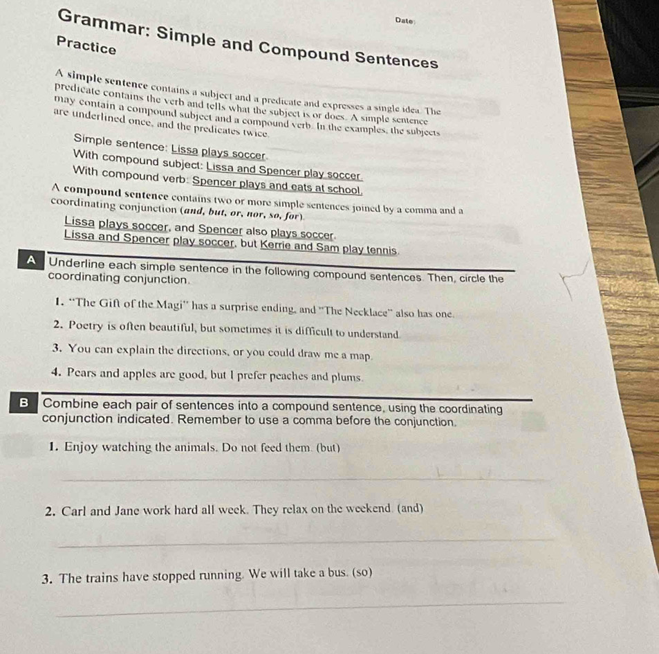 Date 
Grammar: Simple and Compound Sentences 
Practice 
A simple sentence contains a subject and a predicate and expresses a single idea. The 
predicate contains the verb and tells what the subject is or does. A simple sentence 
may contain a compound subject and a compound verb. In the examples, the subjects 
are underlined once, and the predicates twice 
Simple sentence: Lissa plays soccer 
With compound subject: Lissa and Spencer play soccer. 
With compound verb: Spencer plays and eats at school. 
A compound sentence contains two or more simple sentences joined by a comma and a 
coordinating conjunction (and, but, or, nor, so, for) 
Lissa plays soccer, and Spencer also plays soccer. 
Lissa and Spencer play soccer, but Kerrie and Sam play tennis. 
A Underline each simple sentence in the following compound sentences. Then, circle the 
coordinating conjunction 
1. “The Gift of the Magi'' has a surprise ending, and 'The Necklace” also has one 
2. Poetry is often beautiful, but sometimes it is difficult to understand 
3. You can explain the directions, or you could draw me a map. 
4. Pears and apples are good, but I prefer peaches and plums. 
B Combine each pair of sentences into a compound sentence, using the coordinating 
conjunction indicated. Remember to use a comma before the conjunction. 
1. Enjoy watching the animals. Do not feed them. (but) 
_ 
2. Carl and Jane work hard all week. They relax on the weekend. (and) 
_ 
3. The trains have stopped running. We will take a bus. (so) 
_