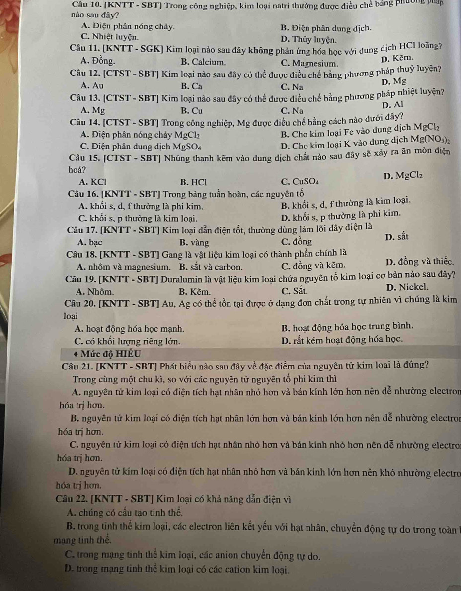 [KNTT - SBT] Trong công nghiệp, kim loại natri thường được điều chế băng phường pháp
nào sau đây?
A. Diện phân nóng chảy. B. Điện phân dung dịch.
C. Nhiệt luyện. D. Thủy luyện.
Câu 11. [KNTT - SGK] Kim loại nào sau đây không phản ứng hóa học với dung dịch HCl loãng?
A. Đồng. B. Calcium. C. Magnesium.
D. Kẽm.
Câu 12. [CTST - SBT] Kim loại nào sau đây có thể được điều chế bằng phương pháp thuỷ luyện?
A. Au B. Ca C. Na
D. Mg
Câu 13. [CTST - SBT] Kim loại nào sau đây có thể được điều chế bằng phương pháp nhiệt luyện?
A. Mg B. Cu C. Na
D. Al
Câu 14. [CTST - SBT] Trong công nghiệp, Mg được điều chế bằng cách nào dưới đây?
A. Điện phân nóng chảy MgCl_2
B. Cho kim loại Fe vào dung dịch MgCl_2
C. Điện phân dung dịch MgSO_4
D. Cho kim loại K vào dung dịch Mg(NO_3)_2
Câu 15. [CTST - SBT] Nhúng thanh kêm vào dung dịch chất nào sau đây sẽ xảy ra ăn mòn điện
hoá?
A. KCl B. HCl C.( □ uSO
D. MgCl_2
Câu 16. [KNTT - SBT] Trong bảng tuần hoàn, các nguyên tố
A. khối s, d, f thường là phi kim.
B. khối s, d, f thường là kim loại.
C. khối s, p thường là kim loại.
D. khối s, p thường là phi kim.
Câu 17. [KNTT - SBT] Kim loại dẫn điện tốt, thường dùng làm lõi dây điện là
A. bạc B. vàng C. đồng D. sắt
Câu 18. [KNTT - SBT] Gang là vật liệu kim loại có thành phần chính là
A. nhôm và magnesium. B. sắt và carbon. C. đồng và kẽm. D. đồng và thiếc.
Câu 19. [KNTT - SBT] Duralumin là vật liệu kim loại chứa nguyên tố kim loại cơ bản nào sau đây?
A. Nhôm. B. Kẽm. C. Sắt. D. Nickel.
Câu 20. [KNTT - SBT] Au, Ag có thể tồn tại được ở dạng đơn chất trong tự nhiên vì chúng là kim
loại
A. hoạt động hóa học mạnh. B. hoạt động hóa học trung bình.
C. có khối lượng riêng lớn. D. rất kém hoạt động hóa học.
Mức độ HIÉU
Câu 21. [KNTT - SBT] Phát biểu nào sau đây về đặc điểm của nguyên tử kim loại là đúng?
Trong cùng một chu kì, so với các nguyên tử nguyên tố phi kim thì
A. nguyên tử kim loại có điện tích hạt nhân nhỏ hơn và bán kính lớn hơn nên dễ nhường electron
hóa trị hơn.
B. nguyên tử kim loại có điện tích hạt nhân lớn hơn và bán kính lớn hơn nên dễ nhường electron
hóa trị hơn.
C. nguyên tử kim loại có điện tích hạt nhân nhỏ hơn và bán kính nhỏ hơn nên dễ nhường electros
hóa trị hơn.
D. nguyên tử kím loại có điện tích hạt nhân nhỏ hơn và bán kính lớn hơn nên khó nhường electro
hóa trị hơn.
Câu 22. [KNTT - SBT] Kim loại có khả năng dẫn điện vì
A. chúng có cấu tạo tinh thể.
B. trong tinh thể kim loại, các electron liên kết yếu với hạt nhân, chuyển động tự do trong toàn h
mang tinh thế.
C. trong mạng tinh thể kim loại, các anion chuyển động tự do.
D. trong mạng tinh thể kim loại có các cation kim loại.