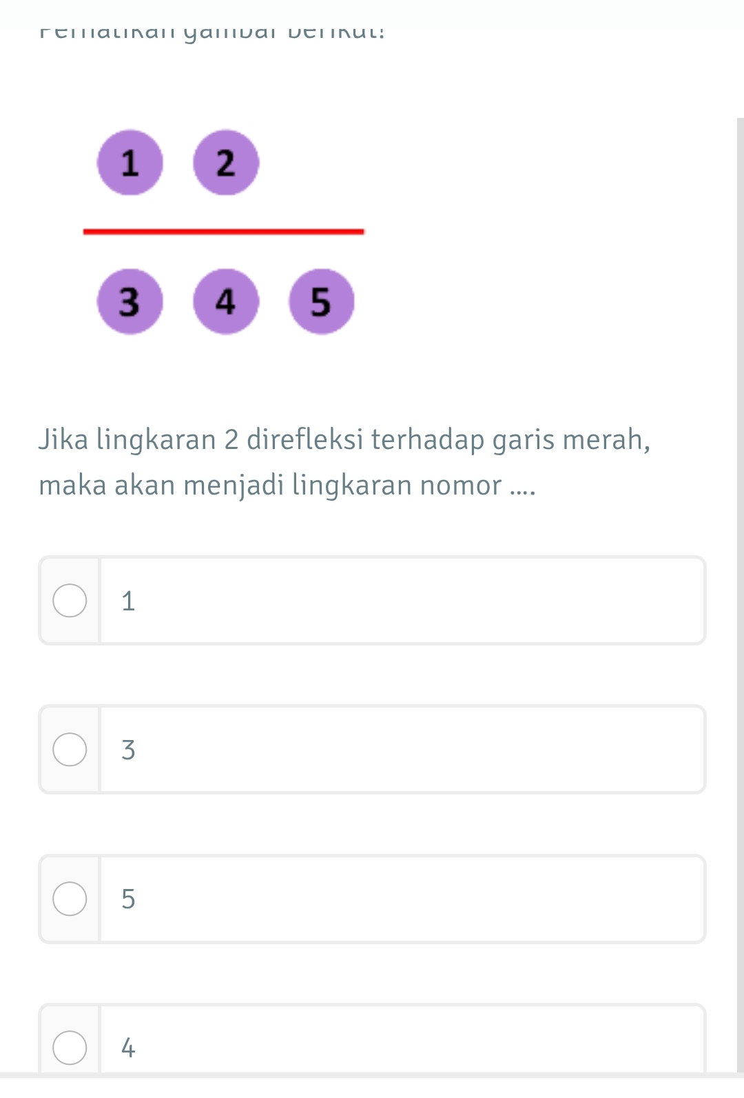 remalınan yamvar verrul:
frac  enclosecircle1 enclosecircle2 enclosecircle5
Jika lingkaran 2 direfleksi terhadap garis merah,
maka akan menjadi lingkaran nomor ....
1
3
5
4