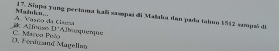 Maluku...
17. Siapa yang pertama kali sampai di Malaka dan pada tahun 1512 sampai di
A. Vasco da Gama
B. Alfonso D' Alburquerque
C. Marco Polo
D. Ferdinand Magellan