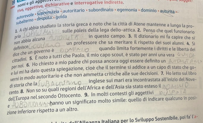 nomi e gli aggelli 
tive, oggettive, dichiarative e interrogative indirette. 
autorevole » supremazia » autoritario « subordinato » egemonia » dominio » autorita » 
subalterno + despota » guida 
_ 
1. A chi abbia studiato la storia greca è noto che la città di Atene mantenne a lungo la pro- 
sulle pòleis della lega delio-attica. 2. Penso che quel funzionario 
non abbia alcuna pria_ 
in questo campo. 3. Il dizionario mi fa capire che si 
un professore che sa meritare il rispetto dei suoi alunni. 4. Si 
definisce 
_ 
dice che un governo è_ 
quando limita fortemente i diritti e le libertà dei 
cittadini. 5. È noto a tutti che Paolo, il mio capo scout, è stato per anni una vera_ 
per noi. 6. Ho chiesto a mio padre chi possa ancora oggi essere definito un 
e lui mi ha dato questa spiegazione, cioè che il termine si addice a un capo di stato che go- 
verni in modo autoritario e che non ammetta critiche alle sue decisioni. 7. Ho letto sul libro 
inglese sui mari era incontrastata all’inizio del Nove- 
di storia che la_ 
cento. 8. Non so su quali regioni dell’Africa e dell’Asia sia stato esteso il_ 
dell'Europa nel secondo Ottocento. 9. In molti contesti gli aggettivi_ 
e 
_ 
hanno un significato molto simile: quello di indicare qualcuno in posi- 
zione inferiore rispetto a un altro. 
l’Alloanza Italiana per lo Sviluppo Sostenibile, poi fa’ l’a-