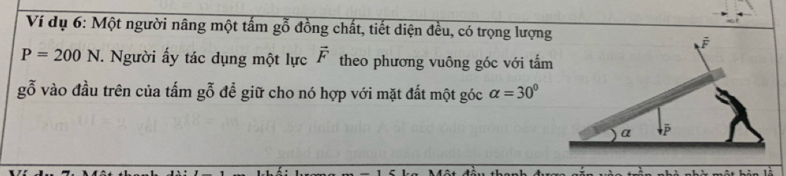 Ví dụ 6: Một người nâng một tấm gỗ đồng chất, tiết diện đều, có trọng lượng
P=200N. Người ấy tác dụng một lực vector F theo phương vuông góc với tấm 
gỗ vào đầu trên của tấm gỗ đề giữ cho nó hợp với mặt đất một góc alpha =30°