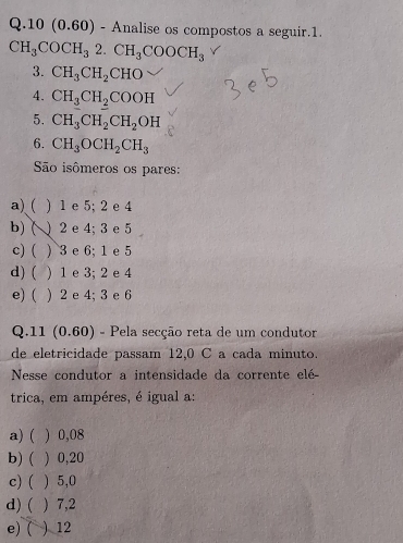 10(0. 60 - Analise os compostos a seguir.1.
CH_3COCH_32.CH_3COOCH_3
3. CH_3CH_2CHO
4. CH_3CH_2COOH
5. CH_3CH_2CH_2OH
6. CH_3OCH_2CH_3
São isômeros os pares:
a) ( ) 1 e 5; 2 e 4
b) ( ) 2 e 4; 3 e 5
c)( . ) 3 e 6; 1 e 5
d) ( ) 1 e 3; 2 e 4
e) ( ) 2 e 4; 3 e 6
Q.11 (0.60) - Pela secção reta de um condutor
de eletricidade passam 12,0 C a cada minuto.
Nesse condutor a intensidade da corrente elé
trica, em ampéres, é igual a:
a) ( ) 0,08
b) ( ) 0,20
c)( ) 5,0
d) (  7,2
e) ( ) 12