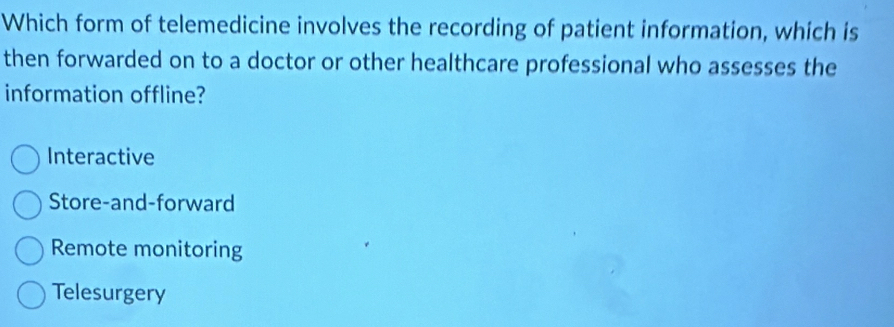 Which form of telemedicine involves the recording of patient information, which is
then forwarded on to a doctor or other healthcare professional who assesses the
information offline?
Interactive
Store-and-forward
Remote monitoring
Telesurgery