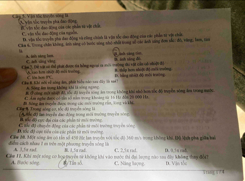 Cây 5. Vận tốc truyên sóng là
A. vận tốc truyền pha dao động.
B. vận tốc dao động của các phần tử vật chất.
C. vận tốc dao động của nguồn.
D. vận tốc truyền pha dao động và cũng chính là vận tốc dao động của các phần tử vật chất.
Câu 6. Trong chân không, ảnh sáng có bước sóng nhỏ nhất trong số các ảnh sáng đơn sắc: đỏ, vàng, lam, tíim
là
A. ánh sáng lam. B. ánh sáng tím.
C. ánh sáng vàng. D. ánh sáng đò.
Câu 7. Để vật có thể phát được tia hồng ngoại ra môi trường thi vật cần có nhiệt độ
A. cao hơn nhiệt độ môi trường. B. thấp hơn nhiệt độ môi trường.
C. lớn hơn 0°C. D. bằng nhiệt độ môi trường.
Cầu 8. Khi nói về sóng âm, phát biểu nào sau đây là sai?
A. Sóng âm trong không khí là sóng ngang.
B. Ở cùng một nhiệt độ, tốc độ truyền sóng âm trong không khí nhỏ hơn tốc độ truyền sóng âm trong nước.. Âm nghe được có tần số nằm trong khoảng từ 16 Hz đến 20 000 Hz.
D. Sóng âm truyền được trong các môi trường rắn, lỏng và khí.
Câu 9 Trong sóng cơ, tốc độ truyền sóng là
A đốc độ lan truyền dao động trong môi trường truyền sóng.
B. tốc độ cực đại của các phần tử môi trường.
C. tốc độ chuyển động của các phần tử môi trường truyền sóng.
D. tốc độ cực tiểu của các phần tử môi trường.
Câu 10. Một sóng âm có tần số 450 Hz lan truyền với tốc độ 360 m/s trong không khí. Độ lệch pha giữa hai
điểm cách nhau 1 m trên một phương truyền sóng là
A. 3,5π rad. B. 1,5π rad. C. 2,5π rad. D. 0,5π rad.
Câu 11. Khi một sóng cơ học truyền từ không khí vào nước thì đại lượng nào sau đây không thay đổi?
A. Bước sóng. B. Tần số. C. Năng lượng. D. Vận tốc
1rang 1 / 4
