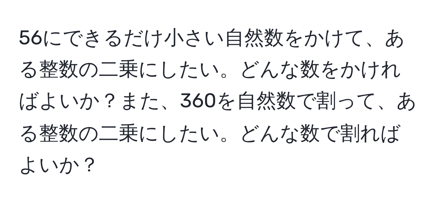 56にできるだけ小さい自然数をかけて、ある整数の二乗にしたい。どんな数をかければよいか？また、360を自然数で割って、ある整数の二乗にしたい。どんな数で割ればよいか？