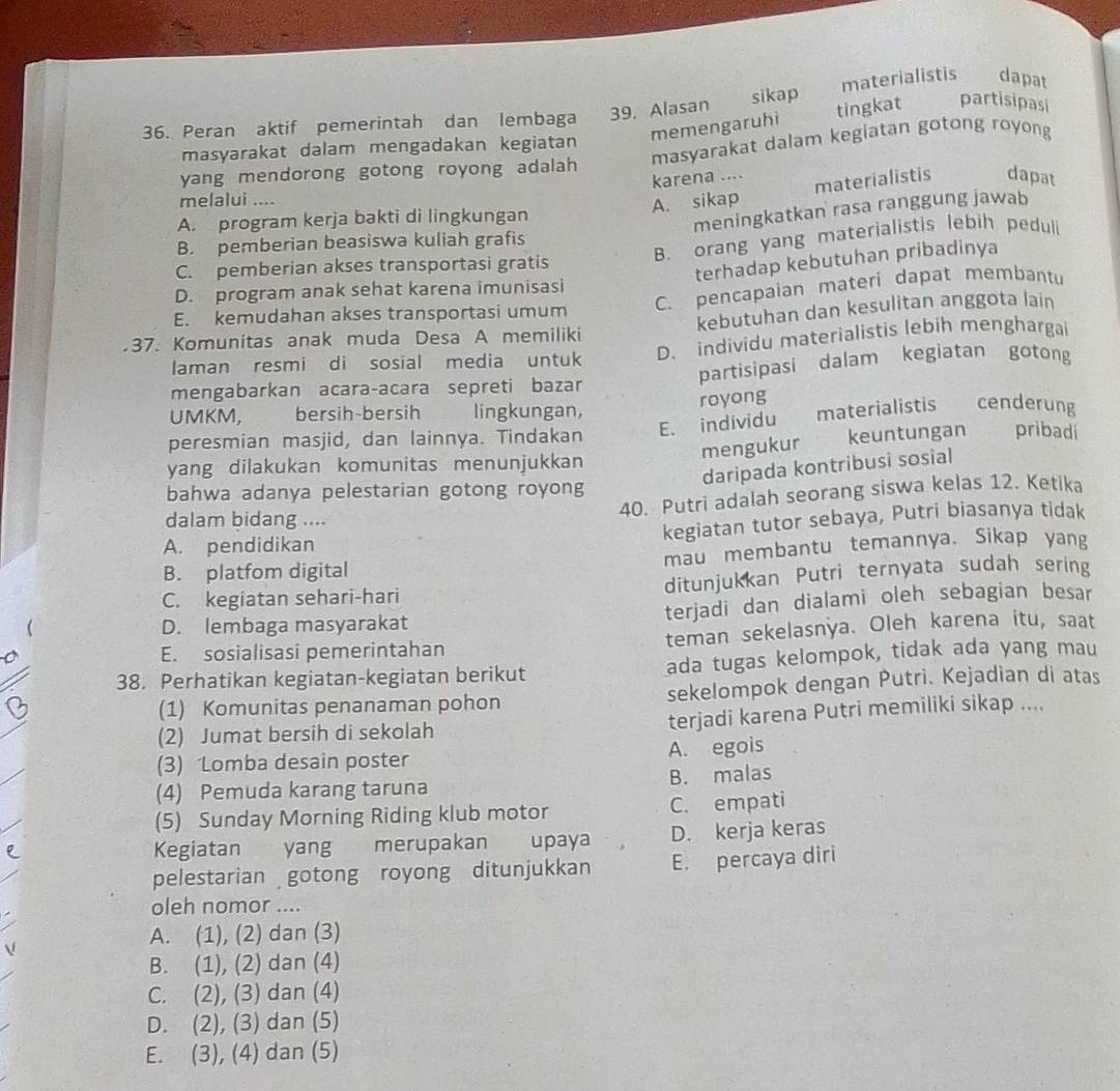 materialistis dapat
36. Peran aktif pemerintah dan lembaga 39. Alasan t sikap
memengaruhi tingkat partisipasi
masyarakat dalam mengadakan kegiatan
yang mendorong gotong royong adalah masyarakat dalam kegiatan gotong royong
karena ....
materialistis dapat
melalui ....
meningkatkan rasa ranggung jawab
A. program kerja bakti di lingkungan A. sikap
B. orang yang materialistis lebih peduli
B. pemberian beasiswa kuliah grafis
C. pemberian akses transportasi gratis
terhadap kebutuhan pribadinya
C. pencapaian materi dapat membantu
D. program anak sehat karena imunisasi
kebutuhan dan kesulitan anggota lain
E. kemudahan akses transportasi umum
37. Komunitas anak muda Desa A memiliki D. individu materialistis lebih menghargai
laman resmi di sosial media untuk
mengabarkan acara-acara sepreti bazar partisipasi dalam kegiatan gotong
UMKM, bersih-bersih lingkungan, royong
E. individu materialistis cenderung
mengukur keuntungan pribadi
peresmian masjid, dan lainnya. Tindakan
yang dilakukan komunitas menunjukkan
daripada kontribusi sosial
bahwa adanya pelestarian gotong royong
dalam bidang ....
40. Putri adalah seorang siswa kelas 12. Ketika
kegiatan tutor sebaya, Putri biasanya tidak
A. pendidikan
B. platfom digital mau membantu temannya. Sikap yang
C. kegiatan sehari-hari ditunjukkan Putri ternyata sudah sering
D. lembaga masyarakat terjadi dan dialami oleh sebagian besar
E. sosialisasi pemerintahan teman sekelasnya. Oleh karena itu, saat
38. Perhatikan kegiatan-kegiatan berikut ada tugas kelompok, tidak ada yang mau
(1) Komunitas penanaman pohon sekelompok dengan Putrì. Kejadian di atas
(2) Jumat bersih di sekolah terjadi karena Putri memiliki sikap ....
(3) Lomba desain poster A. egois
(4) Pemuda karang taruna B. malas
(5) Sunday Morning Riding klub motor C. empati
Kegiatan yang merupakan upaya D. kerja keras
pelestarian gotong royong ditunjukkan E. percaya diri
oleh nomor ....
A. (1), (2) dan (3)
B. (1), (2) dan (4)
C. (2), (3) dan (4)
D. (2), (3) dan (5)
E. (3), (4) dan (5)